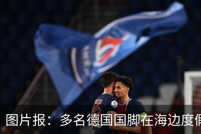 图片报：多名德国国脚在海边度假，下周一将回归拜仁备战新赛季