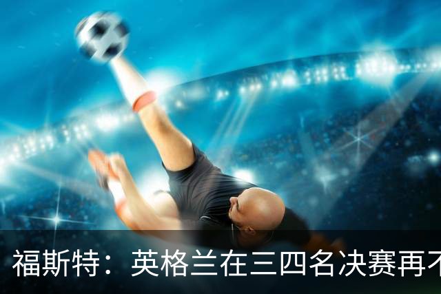 福斯特：英格兰在三四名决赛再不上梅努，裂痕就大了