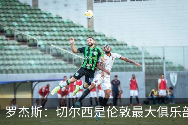 罗杰斯：切尔西是伦敦最大俱乐部 1.17亿镑成队史标王签7年长约